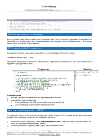 INTRODUCTION AU LANGAGE VBSCRIPT par Serge Tahé (tahe.developpez.com)




 Résultats
     La clé clé1 existe dans le dictionnaire et la valeur associée est valeur1
     La clé clé4 n'existe pas dans le dictionnaire
     liste des clés et valeurs après suppression de clé1
     dico(clé2)=valeur2
     dico(clé3)=valeur3
     liste des clés et valeurs après suppression de tous les éléments


 II-S - Trier un tableau ou un dictionnaire

Il est courant de vouloir trier un tableau ou un dictionnaire dans l'ordre croissant ou décroissant de ses valeurs ou
de ses clés pour un dictionnaire. Alors que dans la plupart des langages, existent des fonctions de tri, il ne semble
pas en exister en vbscript. C'est une lacune.

 II-T - Les arguments d'un programme

Il est possible d'appeler un programme vbscript en lui passant des paramètres comme dans :

cscript prog1.vbs arg1 arg2 .... argn

Cela permet à l'utilisateur de passer des informations au programme. Comment celui-ci fait-il pour les récupérer ?
Regardons le programme suivant :




Commentaires
•     WScript.Arguments est la collection des arguments passes au script
•     une collection C est un objet qui a
      •    une propriété count qui est le nombre d'éléments dans la collection
      •    une méthode C(i) qui donne l'élément i de la collection


 II-U - Une première application : IMPOTS

On se propose d'écrire un programme permettant de calculer l'impôt d'un contribuable. On se place dans le cas
simplifié d'un contribuable n'ayant que son seul salaire à déclarer :

•     on calcule le nombre de parts du salarié nbParts=nbEnfants/2 +1 s'il n'est pas marié, nbEnfants/2+2 s'il est
      marié, où nbEnfants est son nombre d'enfants.
•     on calcule son revenu imposable R=0.72*S où S est son salaire annuel


                                                                     - 42 -
Ce document est issu de http://www.developpez.com et reste la propriété exclusive de son auteur. La copie, modification et/ou distribution par
quelque moyen que ce soit est soumise à l'obtention préalable de l'autorisation de l'auteur.
                                                     http://tahe.developpez.com/web/vbscript/
 