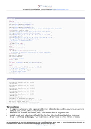 INTRODUCTION AU LANGAGE VBSCRIPT par Serge Tahé (tahe.developpez.com)




 Programme
     marie=false
     End If
     ' enfants est un nombre entier
     enfants=cint(wscript.arguments(1))
     ' salaire est un entier long
     salaire=clng(wscript.arguments(2))
     ' on définit les données nécessaire au calcul de l'impôt dans 3 tableaux
     Dim limites, coeffn, coeffr
     limites=array(12620,13190,15640,24740,31810,39970,48360, _
     55790,92970,127860,151250,172040,195000,0)
     coeffr=array(0,0.05,0.1,0.15,0.2,0.25,0.3,0.35,0.4,0.45, _
     0.5,0.55,0.6,0.65)
     coeffn=array(0,631,1290.5,2072.5,3309.5,4900,6898.5,9316.5, _
     12106,16754.5,23147.5,30710,39312,49062)
     ' on calcule le nombre de parts
     Dim nbParts
     If marie=true Then
     nbParts=(enfants/2)+2
     Else
     nbParts=(enfants/2)+1
     End If
     If enfants>=3 Then nbParts=nbParts+0.5
     ' on calcule le quotient familial et le revenu imposable
     Dim revenu, qf
     revenu=0.72*salaire
     qf=revenu/nbParts
     ' on calcule l'impôt
     Dim i, impot
     i=0
     Do While i<ubound(limites) And qf>limites(i)
     i=i+1
     Loop
     impot=int(revenu*coeffr(i)-nbParts*coeffn(i))
     ' on affiche le résultat
     wscript.echo "impôt=" & impot
     ' on quitte sans erreur
     wscript.quit 0




 Resultats
     C:>cscript impots1.vbs o 2 200000
     impôt=22504
     C:>cscript impots1.vbs o 2 20000
     impôt=0
     C:>cscript impots1.vbs o 2 2000000
     impôt=746064
     C:>cscript impots1.vbs n 2 200000
     impôt=33388
     C:>cscript impots1.vbs n 3 200000
     impôt=22504
     C:>cscript impots1.vbs
     Syntaxe : pg marié enfants salaire
     marié : caractère O si marié, N si non marié
     enfants : nombre d'enfants
     salaire : salaire annuel sans les centimes


Commentaires :
•     le programme utilise ce qui a été expose précédemment (déclaration des variables, arguments, changements
      de types, tests, boucles, tableau dans un variant)
•     il ne vérifie pas la validité des données, ce qui serait anormal dans un programme réel
•     seule la boucle while présente une difficulté. Elle cherche a déterminer l'indice i du tableau limites pour
      lequel on a limites(i)>qf et cela pour i<ubound(limites) (c.a.d. ici i<13) car le dernier élément du tableau

                                                                     - 44 -
Ce document est issu de http://www.developpez.com et reste la propriété exclusive de son auteur. La copie, modification et/ou distribution par
quelque moyen que ce soit est soumise à l'obtention préalable de l'autorisation de l'auteur.
                                                     http://tahe.developpez.com/web/vbscript/
 