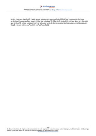 INTRODUCTION AU LANGAGE VBSCRIPT par Serge Tahé (tahe.developpez.com)




      limites n'est pas significatif. Il a été ajouté uniquement pour que le test [Do While i<ubound(limites) And
      qf>limites(i)] puisse se faire pour i=13. Le test est alors 13<13 and qf>limites(13) et il faut alors (en vbscript)
      que limites(13) existe. Lorsqu'on sort de la boucle while, la dernière valeur de i calculée permet de calculer
      l'impôt : [impôt=int(revenu*coeffr(i)-nbParts*coeffn(i))].




                                                                     - 45 -
Ce document est issu de http://www.developpez.com et reste la propriété exclusive de son auteur. La copie, modification et/ou distribution par
quelque moyen que ce soit est soumise à l'obtention préalable de l'autorisation de l'auteur.
                                                     http://tahe.developpez.com/web/vbscript/
 