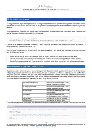 INTRODUCTION AU LANGAGE VBSCRIPT par Serge Tahé (tahe.developpez.com)




 III - La gestion des erreurs

En programmation, il y a une règle absolue : un programme ne doit jamais "planter" sauvagement. Toutes les erreurs
qui peuvent se produire lors de l'exécution du programme doivent être gérées et des messages d'erreurs significatifs
générés.

Si nous reprenons l'exemple des impôts traité précédemment, que se passe-t-il si l'utilisateur entre n'importe quoi
pour le nombre d'enfants. Regardons sur cet exemple :


     C:>cscript impots1.vbs o xyzt 200000
     C:impots1.vbs(33, 3) Erreur d'éxecution Microsoft VBScript: Type incompatible: 'cint'


C'est ce qu'on appelle un plantage sauvage. Il y a eu "plantage" sur l'instruction enfants=cint(wscript.arguments(1))
car arguments(1) contenait la chaîne "xyzt".

Avant d'utiliser un variant dont on ne connaît pas la nature exacte, il faut vérifier son sous-type exact. On peut faire
ceci de différentes façons :

•     tester le type réel de la donnée contenue dans un variant avec les fonctions vartype ou typename
•     utiliser une expression régulière pour vérifier que le contenu du variant correspond a un certain modèle
•     laisser l'erreur se produire puis l'intercepter pour ensuite la gérer Nous examinons ces différentes méthodes.


 III-A - Connaître le type exact d'une donnée

Rappelons que les fonctions vartype ou varname permettent de connaître le type exact d'une donnée. Cela ne nous
est pas toujours d'un grand secours. Par exemple, lorsque nous lisons une donnée tapée au clavier, les fonctions
vartype et typename vont nous dire que c'est une chaîne de caractères car c'est ainsi qu'est considérée toute donnée
tapée au clavier. Cela ne nous dit pas si cette chaîne peut par exemple être considérée comme un nombre valide.
On utilise alors d'autres fonctions pour avoir accès à ce type d'informations :

                             isNumeric(expression)     rend vrai si expression peut être
                                                       utilisée comme un nombre
                      isDate(expression)               rend vrai si expression peut être
                                                       utilisée comme une date
                      isEmpty(var)                     rend vrai si la variable var n'a pas
                                                       été initialisée
                      isNull(var)                      rend vrai si la variable var
                                                       contient des données invalides
                      isArray(var)                     rend vrai si var est un tableau
                      isObject(var)                    rend vrai si var est un objet
L'exemple suivant demande de taper une donnée au clavier jusqu'à ce que celle-ci soit reconnue comme un nombre :

 Programme
     ' lecture d'une donnée jusqu'à ce que celle-ci soit reconnue comme un nombre
     Option Explicit
     Dim fini, nombre
     ' on boucle tant que la donnée saisie n'est pas correcte
     ' la boucle est contrôlée par un booléen fini, mis à faux au départ (= ce n'est pas
     fini)
     fini=false


                                                                     - 46 -
Ce document est issu de http://www.developpez.com et reste la propriété exclusive de son auteur. La copie, modification et/ou distribution par
quelque moyen que ce soit est soumise à l'obtention préalable de l'autorisation de l'auteur.
                                                     http://tahe.developpez.com/web/vbscript/
 