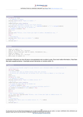INTRODUCTION AU LANGAGE VBSCRIPT par Serge Tahé (tahe.developpez.com)




 Programme
     Do While Not fini
     ' on demande le nombre
     wscript.stdout.write "Tapez un nombre : "
     ' on le lit
     nombre=wscript.stdin.readLine
     ' le type est forcément string lors d'une lecture
     wscript.echo "Type de la donnée lue : " & typename(nombre) & "," & vartype(nombre)
     ' on teste le type réel de la donnée lue
     If isNumeric(nombre) Then
     fini=true
     Else
     wscript.echo "Erreur, vous n'avez pas tapé un nombre. Recommencez svp..."
     End If
     Loop
     ' confirmation
     wscript.echo "Merci pour le nombre " & nombre
     ' et fin
     wscript.quit 0




 Résultat
     Tapez un nombre : a
     Type de la donnée lue : String,8
     Erreur, vous n'avez pas tapé un nombre. Recommencez svp...
     Tapez un nombre : -12
     Type de la donnée lue : String,8
     Merci pour le nombre -12


La fonction isNumeric ne nous dit pas si une expression est un entier ou pas. Pour avoir cette information, il faut faire
des tests supplémentaires. L'exemple suivant demande un nombre entier >0 :

 Programme
     ' lecture d'une donnée jusqu'à ce que celle-ci soit reconnue comme un nombre entier >0
     Option Explicit
     Dim fini, nombre
     ' on boucle tant que la donnée saisie n'est pas correcte
     ' la boucle est contrôlée par un booléen fini, mis à faux au départ (= ce n'est pas
     fini)
     fini=false
     Do While Not fini
     ' on demande le nombre
     wscript.stdout.write "Tapez un nombre entier >0: "
     ' on le lit
     nombre=wscript.stdin.readLine
     ' on teste le type réel de la donnée lue
     If isNumeric(nombre) Then
     ' est-ce un entier (nombre égal à sa partie entière) positif ?
     If (nombre-int(nombre))=0 And nombre>0 Then
     fini=true
     End If
     End If
     ' msg d'erreur éventuel
     If Not fini Then wscript.echo "Erreur, vous n'avez pas tapé un nombre entier >0.
     Recommencez svp..."
     Loop
     ' confirmation
     wscript.echo "Merci pour le nombre entier >0 : " & nombre
     ' et fin
     wscript.quit 0




                                                                     - 47 -
Ce document est issu de http://www.developpez.com et reste la propriété exclusive de son auteur. La copie, modification et/ou distribution par
quelque moyen que ce soit est soumise à l'obtention préalable de l'autorisation de l'auteur.
                                                     http://tahe.developpez.com/web/vbscript/
 