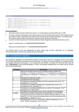 INTRODUCTION AU LANGAGE VBSCRIPT par Serge Tahé (tahe.developpez.com)




 Résultats
     Tapez un nombre entier >0: a
     Erreur, vous n'avez pas tapé un nombre entier >0. Recommencez svp...
     Tapez un nombre entier >0: -1
     Erreur, vous n'avez pas tapé un nombre entier >0. Recommencez svp...
     Tapez un nombre entier >0: 10.6
     Erreur, vous n'avez pas tapé un nombre entier >0. Recommencez svp...
     Tapez un nombre entier >0: 12
     Merci pour le nombre entier >0 : 12


Commentaires :
•     int(nombre) donne la partie entière d'un nombre. Un nombre égal à sa partie entière est un entier.
•     On notera, de façon intéressante, qu'il a fallu employer le test If (nombre-int(nombre))=0 And nombre>0 parce
      que le test If nombre=int(nombre) And nombre>0 ne donnait pas les résultats escomptes. Il ne détectait pas
      les nombres entiers positifs. Nous laissons au lecteur le soin de découvrir pourquoi.
•     Le test If (nombre-int(nombre))=0 n'est pas totalement fiable. Regardons l'exemple d'exécution suivant :

      Tapez un nombre entier >0: 4,0000000000000000000000001

      Merci pour le nombre entier >0 : 4,0000000000000000000000001

Les nombres réels ne sont pas représentés de façon exacte mais de façon approchée. Et ici, l'opération
nombre-int(nombre) a donné 0 à la précision près de l'ordinateur.

 III-B - Les expressions régulières

Les expressions régulières nous permettent de tester le format d'une chaîne de caractères. Ainsi on peut vérifier
qu'une chaîne représentant une date est au format jj/mm/aa. On utilise pour cela un modèle et on compare la chaîne
à ce modèle. Ainsi dans cet exemple, j m et a doivent être des chiffres. Le modèle d'un format de date valide est
alors "dd/dd/dd" où le symbole d désigne un chiffre. Les symboles utilisables dans un modèle sont les suivants
(documentation Microsoft) :

                   Caractère                                         Description
                                Marque le caractère suivant comme caractère spécial ou littéral. Par
                                 exemple, "n" correspond au caractère "n". "n" correspond à un caractère de
                                 nouvelle ligne. La séquence "" correspond à "", tandis que "(" correspond à
                                 "(".
               ^                 Correspond au début de la saisie.
               $                 Correspond à la fin de la saisie.
               *                 Correspond au caractère précédent zéro fois ou plusieurs fois. Ainsi, "zo*"
                                 correspond à "z" ou à "zoo".
               +                 Correspond au caractère précédent une ou plusieurs fois. Ainsi, "zo+"
                                 correspond à "zoo", mais pas à "z".
               ?                 Correspond au caractère précédent zéro ou une fois. Par exemple, "a?ve?"
                                 correspond à "ve" dans "lever".
               .                 Correspond à tout caractère unique, sauf le caractère de nouvelle ligne.
               (modèle)          Recherche le modèle et mémorise la correspondance. La sous-chaîne
                                 correspondante peut être extraite de la collection Matches obtenue, à l'aide
                                 d'Item [0]...[n]. Pour trouver des correspondances avec des caractères entre
                                 parenthèses ( ), utilisez "(" ou ")".
               x|y               Correspond soit à x soit à y. Par exemple, "z|foot" correspond à "z" ou à
                                 "foot". "(z|f)oo" correspond à "zoo" ou à "foo".

                                                                     - 48 -
Ce document est issu de http://www.developpez.com et reste la propriété exclusive de son auteur. La copie, modification et/ou distribution par
quelque moyen que ce soit est soumise à l'obtention préalable de l'autorisation de l'auteur.
                                                     http://tahe.developpez.com/web/vbscript/
 