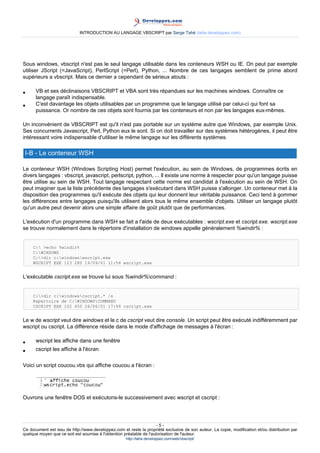 INTRODUCTION AU LANGAGE VBSCRIPT par Serge Tahé (tahe.developpez.com)




Sous windows, vbscript n'est pas le seul langage utilisable dans les conteneurs WSH ou IE. On peut par exemple
utiliser JScript (=JavaScript), PerlScript (=Perl), Python, ... Nombre de ces langages semblent de prime abord
supérieurs a vbscript. Mais ce dernier a cependant de sérieux atouts :

•     VB et ses déclinaisons VBSCRIPT et VBA sont très répandues sur les machines windows. Connaître ce
      langage paraît indispensable.
•     C'est davantage les objets utilisables par un programme que le langage utilisé par celui-ci qui font sa
      puissance. Or nombre de ces objets sont fournis par les conteneurs et non par les langages eux-mêmes.

Un inconvénient de VBSCRIPT est qu'il n'est pas portable sur un système autre que Windows, par exemple Unix.
Ses concurrents Javascript, Perl, Python eux le sont. Si on doit travailler sur des systèmes hétérogènes, il peut être
intéressant voire indispensable d'utiliser le même langage sur les différents systèmes.

 I-B - Le conteneur WSH

Le conteneur WSH (Windows Scripting Host) permet l'exécution, au sein de Windows, de programmes écrits en
divers langages : vbscript, javascript, perlscript, python, ... Il existe une norme à respecter pour qu'un langage puisse
être utilise au sein de WSH. Tout langage respectant cette norme est candidat à l'exécution au sein de WSH. On
peut imaginer que la liste précédente des langages s'exécutant dans WSH puisse s'allonger. Un conteneur met à la
disposition des programmes qu'il exécute des objets qui leur donnent leur véritable puissance. Ceci tend à gommer
les différences entre langages puisqu'ils utilisent alors tous le même ensemble d'objets. Utiliser un langage plutôt
qu'un autre peut devenir alors une simple affaire de goût plutôt que de performances.

L'exécution d'un programme dans WSH se fait a l'aide de deux exécutables : wscript.exe et cscript.exe. wscript.exe
se trouve normalement dans le répertoire d'installation de windows appelle généralement %windir% :


     C: >echo %windir%
     C:WINDOWS
     C:>dir c:windowswscript.exe
     WSCRIPT EXE 123 280 19/09/01 11:54 wscript.exe


L'exécutable cscript.exe se trouve lui sous %windir%command :


     C:>dir c:windowscscript.* /s
     Repertoire de C:WINDOWSCOMMAND
     CSCRIPT EXE 102 450 26/06/01 17:49 cscript.exe


Le w de wscript veut dire windows et le c de cscript veut dire console. Un script peut être exécuté indifféremment par
wscript ou cscript. La différence réside dans le mode d'affichage de messages à l'écran :

•     wscript les affiche dans une fenêtre
•     cscript les affiche à l'écran

Voici un script coucou.vbs qui affiche coucou a l'écran :




Ouvrons une fenêtre DOS et exécutons-le successivement avec wscript et cscript :




                                                                      -5-
Ce document est issu de http://www.developpez.com et reste la propriété exclusive de son auteur. La copie, modification et/ou distribution par
quelque moyen que ce soit est soumise à l'obtention préalable de l'autorisation de l'auteur.
                                                     http://tahe.developpez.com/web/vbscript/
 