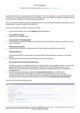 INTRODUCTION AU LANGAGE VBSCRIPT par Serge Tahé (tahe.developpez.com)




Les sous-ensembles d'un modèle peuvent être "récupérés". Ainsi non seulement, on peut vérifier qu'une chaîne
correspond à un modèle particulier mais on peut récupérer dans cette chaîne les éléments correspondant aux
sous-ensembles du modèle qui ont été entourés de parenthèses.

Ainsi si on analyse une chaîne contenant une date jj/mm/aa et si on veut de plus récupérer les éléments jj, mm, aa
de cette date on utilisera le modèle (dd)/(dd)/(dd).

Voyons sur cet exemple, comment on opère avec vbscript.

1     il nous faut tout d'abord créer un objet RegExp (Regular Expression)

      set modele=new regexp
2     ensuite on fixe le modèle à tester

      modele.pattern="(dd)/(dd)/(dd)"
3     on peut vouloir ne pas faire de différence entre majuscules et minuscules (par défaut elle est faite). Ici ça n'a
      aucune importance.

      modele.IgnoreCase=true
4     on peut vouloir rechercher le modèle plusieurs fois dans la chaîne (par défaut ce n'est pas fait)

      modele.Global=true

      Une recherche globale n'a de sens que si le modèle utilisé ne fait pas référence au début ou à la fin de la
      chaîne.
5     on recherche alors toutes les correspondences du modèle dans la chaîne :

      set correspondances=modele.execute(chaine)

      La méthode execute d'un objet RegExp rend une collection d'objets de type match. Cet objet a une propriété
      value qui est l'élément de chaine correspondant au modèle. Si on a écrit modele.global=true, on peut
      avoir plusieurs correspondances. C'est pourquoi le résultat de la méthode execute est une collection de
      correspondances.
6     le nombre de correspondances est donné par correspondances.count. Si ce nombre vaut 0,
      c'est que le modèle n'a été trouvé nulle part. La valeur de la correspondance n° i est donnée par
      correspondances(i).value. Si le modèle contient des sous-modèles entre parenthèses, alors l'éléments de
      correspondances(i) correspondant à la parenthèse j d modèle est correspondances(i).submatches(j).

Tout ceci est montré dans l'exemple qui suit :

 Programme
     ' expression régulière
     ' on veut vérifier qu'une chaîne contient une date au format jj/mm/aa
     Option Explicit
     Dim modele
     ' on définit le modèle
     Set modele=new regexp
     modele.pattern="b(dd)/(dd)/(dd)b" ' une date n'importe où dans la chaîne
     modele.global=true ' on recherchera le modèle plusieurs fois dans
     la chaîne
     ' c'est l'utilisateur qui donne la chaîne dans laquelle on cherchera le modèle
     Dim chaine, correspondances, i
     chaine=""
     ' on boucle tant que chaine<>"fin"


                                                                     - 51 -
Ce document est issu de http://www.developpez.com et reste la propriété exclusive de son auteur. La copie, modification et/ou distribution par
quelque moyen que ce soit est soumise à l'obtention préalable de l'autorisation de l'auteur.
                                                     http://tahe.developpez.com/web/vbscript/
 