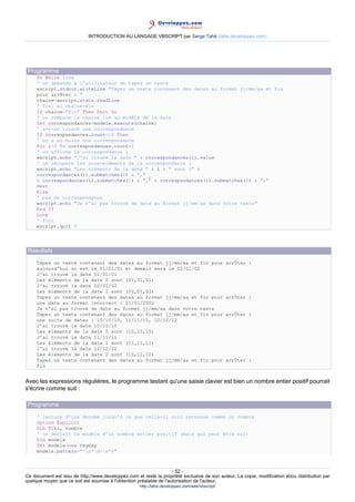 INTRODUCTION AU LANGAGE VBSCRIPT par Serge Tahé (tahe.developpez.com)




 Programme
     Do While true
     ' on demande à l'utilisateur de taper un texte
     wscript.stdout.writeLine "Tapez un texte contenant des dates au format jj/mm/aa et fin
     pour arrêter : "
     chaine=wscript.stdin.readLine
     ' fini si chaine=fin
     If chaine="fin" Then Exit Do
     ' on compare la chaîne lue au modèle de la date
     Set correspondances=modele.execute(chaine)
     ' a-t-on trouvé une correspondance
     If correspondances.count<>0 Then
     ' on a au moins une correspondance
     For i=0 To correspondances.count-1
     ' on affiche la correspondance i
     wscript.echo "J'ai trouvé la date " & correspondances(i).value
     ' on récupère les sous-éléments de la correspondance i
     wscript.echo "Les éléments de la date " & i & " sont (" &
     correspondances(i).submatches(0) & "," _
     & correspondances(i).submatches(1) & "," & correspondances(i).submatches(2) & ")"
     Next
     Else
     ' pas de correspondance
     wscript.echo "Je n'ai pas trouvé de date au format jj/mm/aa dans votre texte"
     End If
     Loop
     ' fini
     wscript.quit 0




 Résultats
     Tapez un texte contenant des dates au format jj/mm/aa et fin pour                          arrÛter :
     aujourd'hui on est le 01/01/01 et demain sera le 02/01/02
     J'ai trouvé la date 01/01/01
     Les éléments de la date 0 sont (01,01,01)
     J'ai trouvé la date 02/01/02
     Les éléments de la date 1 sont (02,01,02)
     Tapez un texte contenant des dates au format jj/mm/aa et fin pour                          arrÛter :
     une date au format incorrect : 01/01/2002
     Je n'ai pas trouvé de date au format jj/mm/aa dans votre texte
     Tapez un texte contenant des dates au format jj/mm/aa et fin pour                          arrÛter :
     une suite de dates : 10/10/10, 11/11/11, 12/12/12
     J'ai trouvé la date 10/10/10
     Les éléments de la date 0 sont (10,10,10)
     J'ai trouvé la date 11/11/11
     Les éléments de la date 1 sont (11,11,11)
     J'ai trouvé la date 12/12/12
     Les éléments de la date 2 sont (12,12,12)
     Tapez un texte contenant des dates au format jj/mm/aa et fin pour                          arrÛter :
     fin


Avec les expressions régulières, le programme testant qu'une saisie clavier est bien un nombre entier positif pourrait
s'écrire comme suit :

 Programme
     ' lecture d'une donnée jusqu'à ce que celle-ci soit reconnue comme un nombre
     Option Explicit
     Dim fini, nombre
     ' on définit le modèle d'un nombre entier positif (mais qui peut être nul)
     Dim modele
     Set modele=new regexp
     modele.pattern="^s*d+s*$"



                                                                     - 52 -
Ce document est issu de http://www.developpez.com et reste la propriété exclusive de son auteur. La copie, modification et/ou distribution par
quelque moyen que ce soit est soumise à l'obtention préalable de l'autorisation de l'auteur.
                                                     http://tahe.developpez.com/web/vbscript/
 