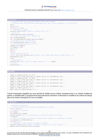 INTRODUCTION AU LANGAGE VBSCRIPT par Serge Tahé (tahe.developpez.com)




 Programme
     ' on boucle tant que la donnée saisie n'est pas correcte
     ' la boucle est contrôlée par un booléen fini, mis à faux au départ (= ce n'est pas
     fini)
     fini=false
     Do While Not fini
     ' on demande le nombre
     wscript.stdout.write "Tapez un nombre entier >0: "
     ' on le lit
     nombre=wscript.stdin.readLine
     ' on teste le format de la donnée lue
     Dim correspondances
     Set correspondances=modele.execute(nombre)
     ' le modèle a-t-il été vérifié ?
     If correspondances.count<>0 Then
     ' c'est un entier mais est-il >0 ?
     nombre=cint(nombre)
     If nombre>0 Then
     fini=true
     End If
     End If
     ' msg d'erreur éventuel
     If Not fini Then wscript.echo "Erreur, vous n'avez pas tapé un nombre entier >0.
     Recommencez svp..."
     Loop
     ' confirmation
     wscript.echo "Merci pour le nombre entier >0 : " & nombre
     ' et fin
     wscript.quit 0




 Resultats
     Tapez un nombre entier >0: 10.3
     Erreur, vous n'avez pas tapé un nombre              entier >0. Recommencez svp...
     Tapez un nombre entier >0: abcd
     Erreur, vous n'avez pas tapé un nombre              entier >0. Recommencez svp...
     Tapez un nombre entier >0: -4
     Erreur, vous n'avez pas tapé un nombre              entier >0. Recommencez svp...
     Tapez un nombre entier >0: 0
     Erreur, vous n'avez pas tapé un nombre              entier >0. Recommencez svp...
     Tapez un nombre entier >0: 1
     Merci pour le nombre entier >0 : 1


Trouver l'expression régulière qui nous permet de vérifier qu'une chaîne correspond bien à un certain modèle est
parfois un véritable défi. Le programme suivant permet de s'entraîner. Il demande un modèle et une chaîne et indique
alors si la chaîne correspond ou non au modèle.

 Programme
     ' expression régulière
     ' on veut vérifier qu'une chaîne correspond à un modèle
     Option Explicit
     ' on définit le modèle
     Dim modele
     Set modele=new regexp
     modele.global=true ' on recherchera le modèle plusieurs fois dans
     la chaîne
     ' c'est l'utilisateur qui donne la chaîne dans laquelle on cherchera le modèle
     Dim chaine, correspondances, i
     Do While true
     ' on demande à l'utilisateur de taper un modèle
     wscript.stdout.write "Tapez le modèle à tester et fin pour arrêter : "
     modele.pattern=wscript.stdin.readLine


                                                                     - 53 -
Ce document est issu de http://www.developpez.com et reste la propriété exclusive de son auteur. La copie, modification et/ou distribution par
quelque moyen que ce soit est soumise à l'obtention préalable de l'autorisation de l'auteur.
                                                     http://tahe.developpez.com/web/vbscript/
 