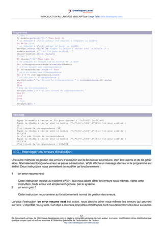 INTRODUCTION AU LANGAGE VBSCRIPT par Serge Tahé (tahe.developpez.com)




 Programme
     ' fini ?
     If modele.pattern="fin" Then Exit Do
     ' on demande à l'utilisateur les chaînes à comparer au modèle
     Do While true
     ' on demande à l'utilisateur de taper un modèle
     wscript.stdout.writeLine "Tapez la chaîne à tester avec le modèle [" &
     modele.pattern & "] et fin pour arrêter : "
     chaine=wscript.stdin.readLine
     ' fini ?
     If chaine="fin" Then Exit Do
     ' on compare la chaîne lue au modèle de la date
     Set correspondances=modele.execute(chaine)
     ' a-t-on trouvé une correspondance
     If correspondances.count<>0 Then
     ' on a au moins une correspondance
     For i=0 To correspondances.count-1
     ' on affiche la correspondance i
     wscript.echo "J'ai trouvé la correspondance " & correspondances(i).value
     Next
     Else
     ' pas de correspondance
     wscript.echo "Je n'ai pas trouvé de correspondance"
     End If
     Loop
     Loop
     ' fini
     wscript.quit 0




 Résultats
     Tapez le modèle à tester et fin pour arrêter : ^s*d+(,d+)*s*$
     Tapez la chaîne à tester avec le modèle [^s*d+(,d+)*s*$] et fin pour arrêter :
     18
     J'ai trouvé la correspondance [18]
     Tapez la chaîne à tester avec le modèle [^s*d+(,d+)*s*$] et fin pour arrêter :
     145.678
     Je n'ai pas trouvé de correspondance
     Tapez la chaîne à tester avec le modèle [^s*d+(,d+)*s*$] et fin pour arrêter :
     145,678
     J'ai trouvé la correspondance [ 145,678 ]


 III-C - Intercepter les erreurs d'exécution

Une autre méthode de gestion des erreurs d'exécution est de les laisser se produire, d'en être avertis et de les gérer
alors. Normalement lorsqu'une erreur se passe à l'exécution, WSH affiche un message d'erreur et le programme est
arrêté. Deux instructions nous permettent de modifier ce fonctionnement :

1     on error resume next

      Cette instruction indique au système (WSH) que nous allons gérer les erreurs nous mêmes. Apres cette
      instruction, toute erreur est simplement ignorée. par le système.
2     on error goto 0

      Cette instruction nous ramène au fonctionnement normal de gestion des erreurs.

Lorsque l'instruction on error resume next est active, nous devons gérer nous-mêmes les erreurs qui peuvent
survenir. L'objet Err nous y aide. Cet objet a diverses propriétés et méthodes dont nous retiendrons les deux suivantes
:

                                                                     - 54 -
Ce document est issu de http://www.developpez.com et reste la propriété exclusive de son auteur. La copie, modification et/ou distribution par
quelque moyen que ce soit est soumise à l'obtention préalable de l'autorisation de l'auteur.
                                                     http://tahe.developpez.com/web/vbscript/
 