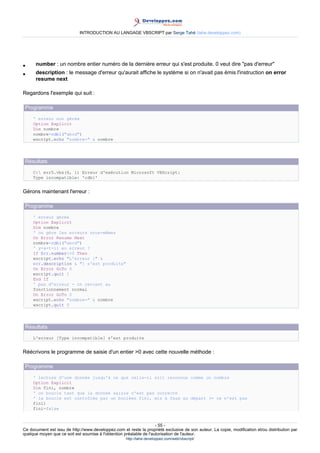 INTRODUCTION AU LANGAGE VBSCRIPT par Serge Tahé (tahe.developpez.com)




•     number : un nombre entier numéro de la dernière erreur qui s'est produite. 0 veut dire "pas d'erreur"
•     description : le message d'erreur qu'aurait affiche le système si on n'avait pas émis l'instruction on error
      resume next

Regardons l'exemple qui suit :

 Programme
     ' erreur non gérée
     Option Explicit
     Dim nombre
     nombre=cdbl("abcd")
     wscript.echo "nombre=" & nombre




 Résultats
     C: err5.vbs(6, 1) Erreur d'exécution Microsoft VBScript:
     Type incompatible: 'cdbl'


Gérons maintenant l'erreur :

 Programme
     ' erreur gérée
     Option Explicit
     Dim nombre
     ' on gère les erreurs nous-mêmes
     On Error Resume Next
     nombre=cdbl("abcd")
     ' y-a-t-il eu erreur ?
     If Err.number<>0 Then
     wscript.echo "L'erreur [" &
     err.description & "] s'est produite"
     On Error GoTo 0
     wscript.quit 1
     End If
     ' pas d'erreur - on revient au
     fonctionnement normal
     On Error GoTo 0
     wscript.echo "nombre=" & nombre
     wscript.quit 0




 Résultats
     L'erreur [Type incompatible] s'est produite


Réécrivons le programme de saisie d'un entier >0 avec cette nouvelle méthode :

 Programme
     ' lecture d'une donnée jusqu'à ce que celle-ci soit reconnue comme un nombre
     Option Explicit
     Dim fini, nombre
     ' on boucle tant que la donnée saisie n'est pas correcte
     ' la boucle est contrôlée par un booléen fini, mis à faux au départ (= ce n'est pas
     fini)
     fini=false


                                                                     - 55 -
Ce document est issu de http://www.developpez.com et reste la propriété exclusive de son auteur. La copie, modification et/ou distribution par
quelque moyen que ce soit est soumise à l'obtention préalable de l'autorisation de l'auteur.
                                                     http://tahe.developpez.com/web/vbscript/
 