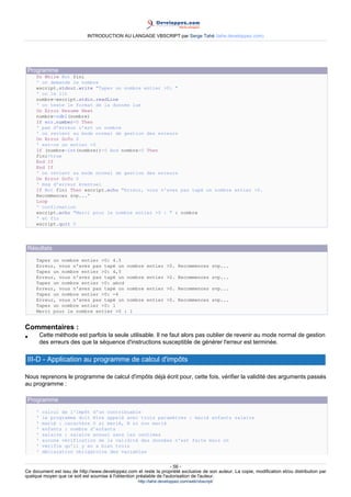 INTRODUCTION AU LANGAGE VBSCRIPT par Serge Tahé (tahe.developpez.com)




 Programme
     Do While Not fini
     ' on demande le nombre
     wscript.stdout.write "Tapez un nombre entier >0: "
     ' on le lit
     nombre=wscript.stdin.readLine
     ' on teste le format de la donnée lue
     On Error Resume Next
     nombre=cdbl(nombre)
     If err.number=0 Then
     ' pas d'erreur c'est un nombre
     ' on revient au mode normal de gestion des erreurs
     On Error GoTo 0
     ' est-ce un entier >0
     If (nombre-int(nombre))=0 And nombre>0 Then
     fini=true
     End If
     End If
     ' on revient au mode normal de gestion des erreurs
     On Error GoTo 0
     ' msg d'erreur éventuel
     If Not fini Then wscript.echo "Erreur, vous n'avez pas tapé un nombre entier >0.
     Recommencez svp..."
     Loop
     ' confirmation
     wscript.echo "Merci pour le nombre entier >0 : " & nombre
     ' et fin
     wscript.quit 0




 Résultats
     Tapez un nombre entier >0: 4.5
     Erreur, vous n'avez pas tapé un nombre              entier >0. Recommencez svp...
     Tapez un nombre entier >0: 4,5
     Erreur, vous n'avez pas tapé un nombre              entier >0. Recommencez svp...
     Tapez un nombre entier >0: abcd
     Erreur, vous n'avez pas tapé un nombre              entier >0. Recommencez svp...
     Tapez un nombre entier >0: -4
     Erreur, vous n'avez pas tapé un nombre              entier >0. Recommencez svp...
     Tapez un nombre entier >0: 1
     Merci pour le nombre entier >0 : 1


Commentaires :
•        Cette méthode est parfois la seule utilisable. Il ne faut alors pas oublier de revenir au mode normal de gestion
         des erreurs des que la séquence d'instructions susceptible de générer l'erreur est terminée.

 III-D - Application au programme de calcul d'impôts

Nous reprenons le programme de calcul d'impôts déjà écrit pour, cette fois, vérifier la validité des arguments passés
au programme :

 Programme
     '    calcul de l'impôt d'un contribuable
     '    le programme doit être appelé avec trois paramètres : marié enfants salaire
     '    marié : caractère O si marié, N si non marié
     '    enfants : nombre d'enfants
     '    salaire : salaire annuel sans les centimes
     '    aucune vérification de la validité des données n'est faite mais on
     '    vérifie qu'il y en a bien trois
     '    déclaration obligatoire des variables


                                                                     - 56 -
Ce document est issu de http://www.developpez.com et reste la propriété exclusive de son auteur. La copie, modification et/ou distribution par
quelque moyen que ce soit est soumise à l'obtention préalable de l'autorisation de l'auteur.
                                                     http://tahe.developpez.com/web/vbscript/
 