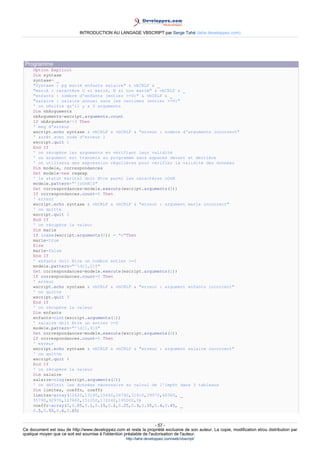 INTRODUCTION AU LANGAGE VBSCRIPT par Serge Tahé (tahe.developpez.com)




 Programme
     Option Explicit
     Dim syntaxe
     syntaxe= _
     "Syntaxe : pg marié enfants salaire" & vbCRLF & _
     "marié : caractère O si marié, N si non marié" & vbCRLF & _
     "enfants : nombre d'enfants (entier >=0)" & vbCRLF & _
     "salaire : salaire annuel sans les centimes (entier >=0)"
     ' on vérifie qu'il y a 3 arguments
     Dim nbArguments
     nbArguments=wscript.arguments.count
     If nbArguments<>3 Then
     ' msg d'erreur
     wscript.echo syntaxe & vbCRLF & vbCRLF & "erreur : nombre d'arguments incorrect"
     ' arrêt avec code d'erreur 1
     wscript.quit 1
     End If
     ' on récupère les arguments en vérifiant leur validité
     ' un argument est transmis au programme sans espaces devant et derrière
     ' on utilisera des expression régulières pour vérifier la validité des données
     Dim modele, correspondances
     Set modele=new regexp
     ' le statut marital doit être parmi les caractères oOnN
     modele.pattern="^[oOnN]$"
     Set correspondances=modele.execute(wscript.arguments(0))
     If correspondances.count=0 Then
     ' erreur
     wscript.echo syntaxe & vbCRLF & vbCRLF & "erreur : argument marie incorrect"
     ' on quitte
     wscript.quit 2
     End If
     ' on récupère la valeur
     Dim marie
     If lcase(wscript.arguments(0)) = "o"Then
     marie=true
     Else
     marie=false
     End If
     ' enfants doit être un nombre entier >=0
     modele.pattern="^d{1,2}$"
     Set correspondances=modele.execute(wscript.arguments(1))
     If correspondances.count=0 Then
     ' erreur
     wscript.echo syntaxe & vbCRLF & vbCRLF & "erreur : argument enfants incorrect"
     ' on quitte
     wscript.quit 3
     End If
     ' on récupère la valeur
     Dim enfants
     enfants=cint(wscript.arguments(1))
     ' salaire doit être un entier >=0
     modele.pattern="^d{1,9}$"
     Set correspondances=modele.execute(wscript.arguments(2))
     If correspondances.count=0 Then
     ' erreur
     wscript.echo syntaxe & vbCRLF & vbCRLF & "erreur : argument salaire incorrect"
     ' on quitte
     wscript.quit 4
     End If
     ' on récupère la valeur
     Dim salaire
     salaire=clng(wscript.arguments(2))
     ' on définit les données nécessaire au calcul de l'impôt dans 3 tableaux
     Dim limites, coeffn, coeffr
     limites=array(12620,13190,15640,24740,31810,39970,48360, _
     55790,92970,127860,151250,172040,195000,0)
     coeffr=array(0,0.05,0.1,0.15,0.2,0.25,0.3,0.35,0.4,0.45, _
     0.5,0.55,0.6,0.65)


                                                                     - 57 -
Ce document est issu de http://www.developpez.com et reste la propriété exclusive de son auteur. La copie, modification et/ou distribution par
quelque moyen que ce soit est soumise à l'obtention préalable de l'autorisation de l'auteur.
                                                     http://tahe.developpez.com/web/vbscript/
 