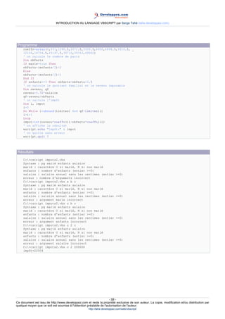 INTRODUCTION AU LANGAGE VBSCRIPT par Serge Tahé (tahe.developpez.com)




 Programme
     coeffn=array(0,631,1290.5,2072.5,3309.5,4900,6898.5,9316.5, _
     12106,16754.5,23147.5,30710,39312,49062)
     ' on calcule le nombre de parts
     Dim nbParts
     If marie=true Then
     nbParts=(enfants/2)+2
     Else
     nbParts=(enfants/2)+1
     End If
     If enfants>=3 Then nbParts=nbParts+0.5
     ' on calcule le quotient familial et le revenu imposable
     Dim revenu, qf
     revenu=0.72*salaire
     qf=revenu/nbParts
     ' on calcule l'impôt
     Dim i, impot
     i=0
     Do While i<ubound(limites) And qf>limites(i)
     i=i+1
     Loop
     impot=int(revenu*coeffr(i)-nbParts*coeffn(i))
     ' on affiche le résultat
     wscript.echo "impôt=" & impot
     ' on quitte sans erreur
     wscript.quit 0




 Résultats
     C:>cscript impots2.vbs
     Syntaxe : pg marié enfants salaire
     marié : caractère O si marié, N si non marié
     enfants : nombre d'enfants (entier >=0)
     salaire : salaire annuel sans les centimes (entier                    >=0)
     erreur : nombre d'arguments incorrect
     C:>cscript impots2.vbs a b c
     Syntaxe : pg marié enfants salaire
     marié : caractère O si marié, N si non marié
     enfants : nombre d'enfants (entier >=0)
     salaire : salaire annuel sans les centimes (entier                    >=0)
     erreur : argument marie incorrect
     C:>cscript impots2.vbs o b c
     Syntaxe : pg marié enfants salaire
     marié : caractère O si marié, N si non marié
     enfants : nombre d'enfants (entier >=0)
     salaire : salaire annuel sans les centimes (entier                    >=0)
     erreur : argument enfants incorrect
     C:>cscript impots2.vbs o 2 c
     Syntaxe : pg marié enfants salaire
     marié : caractère O si marié, N si non marié
     enfants : nombre d'enfants (entier >=0)
     salaire : salaire annuel sans les centimes (entier                    >=0)
     erreur : argument salaire incorrect
     C:>cscript impots2.vbs o 2 200000
     impôt=22504




                                                                     - 58 -
Ce document est issu de http://www.developpez.com et reste la propriété exclusive de son auteur. La copie, modification et/ou distribution par
quelque moyen que ce soit est soumise à l'obtention préalable de l'autorisation de l'auteur.
                                                     http://tahe.developpez.com/web/vbscript/
 
