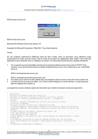 INTRODUCTION AU LANGAGE VBSCRIPT par Serge Tahé (tahe.developpez.com)




DOS>wscript coucou.vbs




DOS>cscript coucou.vbs

Microsoft (R) Windows Script Host Version 5.6

Copyright (C) Microsoft Corporation 1996-2001. Tous droits réservés.

coucou

On voit ci-dessus clairement la différence entre les deux modes. Dans ce document, nous utiliserons quasi
exclusivement le mode console cscript. C'est le mode qui convient aux applications dites "batch" c'est à dire des
applications sans interaction avec un utilisateur au clavier. On notera deux points dans les résultats précédents :

1     On a supposé que les exécutables wscript.exe et cscript.exe étaient tous les deux dans le "PATH" de la
      machine, ce qui permet de les lancer en tapant simplement leurs noms. Si ce n'était pas le cas, il aurait fallu
      écrire ici :

      DOS>c:windowswscript coucou.vbs

      DOS>c:windowscommandcscript coucou.vbs
2     On notera que la version de wsh utilisée dans cet exemple et dans la suite du document est la version 5.6.
3     Le fichier source du script a le suffixe .vbs. C'est le suffixe désignant un script vbscript, un script javascript
      étant lui désigné par le suffixe .js.

Le programme cscript a diverses options de lancement qu'on obtient en lançant cscript sans arguments :


     DOS>cscript
     Microsoft (R) Windows Script Host Version 5.6
     Copyright (C) Microsoft Corporation 1996-2001. Tous droits réservés.
     Utilisation : CScript scriptname.extension [option...] [arguments...]
     Options:
     //B batch : Supprime l'affichage des invites et des erreurs de scripts
     //D Activer le débogage
     //E:engine Utiliser le moteur pour l'exécution de script
     //H:CScript Remplace l'environnement d'exécution de scripts par défaut par CScript.exe
     //H:WScript tRemplace l'environnement d'exécution de scripts par défaut par WScript.exe
     (default)
     //I Mode interactif (par défaut, contraire de l'option //B)
     //Job :xxxx Exécuter une tâche WSF
     //Logo Afficher un logo (default)
     //Nologo Empêcher l'affichage d'un logo : Aucune bannière ne s'affiche pendant la durée
     d'exécution
     //S Enregistrer les options de ligne de commande actuelles pour cet utilisateur
     //T:nn Durée d'exécution en secondes : Temps maximal autorisé pour l'exécution d'un
     script
     //X Exécuter un script dans le débogueur




                                                                      -6-
Ce document est issu de http://www.developpez.com et reste la propriété exclusive de son auteur. La copie, modification et/ou distribution par
quelque moyen que ce soit est soumise à l'obtention préalable de l'autorisation de l'auteur.
                                                     http://tahe.developpez.com/web/vbscript/
 