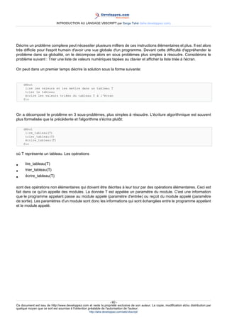 INTRODUCTION AU LANGAGE VBSCRIPT par Serge Tahé (tahe.developpez.com)




Décrire un problème complexe peut nécessiter plusieurs milliers de ces instructions élémentaires et plus. Il est alors
très difficile pour l'esprit humain d'avoir une vue globale d'un programme. Devant cette difficulté d'appréhender le
problème dans sa globalité, on le décompose alors en sous problèmes plus simples à résoudre. Considérons le
problème suivant : Trier une liste de valeurs numériques tapées au clavier et afficher la liste triée à l'écran.

On peut dans un premier temps décrire la solution sous la forme suivante:


     début
      lire les valeurs et les mettre dans un tableau T
      trier le tableau
      écrire les valeurs triées du tableau T à l'écran
     fin




On a décomposé le problème en 3 sous-problèmes, plus simples à résoudre. L'écriture algorithmique est souvent
plus formalisée que la précédente et l'algorithme s'écrira plutôt:

     début
      lire_tableau(T)
      trier_tableau(T)
      écrire_tableau(T)
     fin


où T représente un tableau. Les opérations

•     lire_tableau(T)
•     trier_tableau(T)
•     écrire_tableau(T)

sont des opérations non élémentaires qui doivent être décrites à leur tour par des opérations élémentaires. Ceci est
fait dans ce qu'on appelle des modules. La donnée T est appelée un paramètre du module. C'est une information
que le programme appelant passe au module appelé (paramètre d'entrée) ou reçoit du module appelé (paramètre
de sortie). Les paramètres d'un module sont donc les informations qui sont échangées entre le programme appelant
et le module appelé.




                                                                     - 60 -
Ce document est issu de http://www.developpez.com et reste la propriété exclusive de son auteur. La copie, modification et/ou distribution par
quelque moyen que ce soit est soumise à l'obtention préalable de l'autorisation de l'auteur.
                                                     http://tahe.developpez.com/web/vbscript/
 