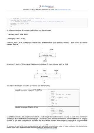 INTRODUCTION AU LANGAGE VBSCRIPT par Serge Tahé (tahe.developpez.com)




      // IFIN est l'indice du dernier élément de T
      chercher_max(T, IFIN, IMAX)
      // on échange l'élément le plus grand de T avec le dernier élément de T
      échanger (T, IMAX, IFIN)
      finfaire
     FIN


Ici l'algorithme utilise de nouveau des actions non élémentaires:

. chercher_max(T, IFIN, IMAX)

. échanger(T, IMAX, IFIN)

chercher_max(T, IFIN, IMAX) rend l'indice IMAX de l'élément le plus grand du tableau T dont l'indice du dernier
élément est IFIN.




échanger(T, IMAX, IFIN) échange 2 éléments du tableau T , ceux d'indice IMAX et IFIN.




Il faut donc décrire les nouvelles opérations non élémentaires.

               module chercher_max(A, IFIN, IMAX)
                                                                                début
                                                                                IMAX<--0
                                                                                pour i variant de 1 à IFIN
                                                                                faire
                                                                                si T[i] >T[IMAX] alors
                                                                                début
                                                                                IMAX<--i
                                                                                fin
                                                                                finfaire
                                                                                fin
               module échanger(T IMAX, IFIN)
                                                                                début
                                                                                temp<----T[IMAX]
                                                                                T[IMAX]<---T[IFIN]
                                                                                T[IFIN]<---temp
                                                                                fin
Le problème initial a été complètement décrit à l'aide d'opérations élémentaires vbscript et peut donc maintenant
faire l'objet d'une traduction dans ce langage. On notera que les actions élémentaires peuvent différer d'un langage
à l'autre et que donc l'analyse d'un problème doit à un certain moment tenir compte du langage de programmation

                                                                     - 62 -
Ce document est issu de http://www.developpez.com et reste la propriété exclusive de son auteur. La copie, modification et/ou distribution par
quelque moyen que ce soit est soumise à l'obtention préalable de l'autorisation de l'auteur.
                                                     http://tahe.developpez.com/web/vbscript/
 