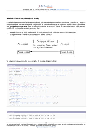 INTRODUCTION AU LANGAGE VBSCRIPT par Serge Tahé (tahe.developpez.com)




Mode de transmission par référence (byRef)

Ce mode de transmission est le mode par défaut si aucun mode de transmission du paramètre n'est indique. Lorsqu'un
paramètre formel précise ce mode de transmission, le paramètre formel et le paramètre effectif correspondant sont
une seule et même variable. Ainsi si la fonction modifie le paramètre formel, le paramètre effectif est également
modifie. Ce mode de transmission convient bien :

•     aux paramètres de sortie car la valeur de ceux-ci doivent être transmise au programme appelant
•     aux paramètres d'entrée coûteux a recopier tels les tableaux




Le programme suivant montre des exemples de passage de paramètres :

 Programme
     Sub proc1(byval i, ByRef j, k)
     ' i est passé par valeur (byval) - le paramètre effectif                       et le paramètre formel sont
     alors différents
     ' j est passé par valeur (byref) - le paramètre effectif                       et le paramètre formel sont
     alors identiques
     ' le mode de passage de k n'est pas précisé. Par défaut,                       c'est par référence
     i=i+1
     j=j+1
     k=k+1
     affiche "dans proc1",i,j,k
     End Sub
     Sub affiche(byval msg, ByVal i, ByVal j, ByVal k)
     ' affiche les valeurs de i et j et k
     wscript.echo msg & " i=" & i & " j=" & j & " k=" & k
     End Sub
     ' ------------- appels aux fonctions et procédures
     ' init i et j
     i=4:j=5 : k=6
     ' vérification
     affiche "dans programme principal, avant l'appel à proc1                       :",i,j,k
     ' appel procédure proc1
     proc1 i,j,k
     ' vérification
     affiche "dans programme principal, après l'appel à proc1                       :",i,j,k
     ' fin
     wscript.quit 0




 Résultats
     dans programme principal, avant l'appel à proc1 : i=4 j=5 k=6
     dans proc1 i=5 j=6 k=7
     dans programme principal, après l'appel à proc1 : i=4 j=6 k=7


                                                                     - 65 -
Ce document est issu de http://www.developpez.com et reste la propriété exclusive de son auteur. La copie, modification et/ou distribution par
quelque moyen que ce soit est soumise à l'obtention préalable de l'autorisation de l'auteur.
                                                     http://tahe.developpez.com/web/vbscript/
 