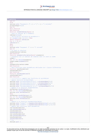 INTRODUCTION AU LANGAGE VBSCRIPT par Serge Tahé (tahe.developpez.com)




 Programme
     End If
     Else
     wscript.echo "Arguments (" & i & "," & j & ") erronés"
     plusgrandque=false
     End If
     Exit Function
     End Function
     Function rendUnTableau(byval n)
     ' rend un tableau de n éléments
     tableau=array()
     ' vérification validité du paramètre n
     If isnumeric(n) And n>=1 Then
     ReDim Preserve tableau(n)
     For i= 0 To n-1
     tableau(i)=i
     Next
     Else
     wscript.echo "Argument [" & n & "] erroné"
     End If
     ' on rend le résultat
     rendUnTableau=tableau
     End Function
     Function argumentsVariables(byref arguments)
     ' arguments est un tableau de nombres dont on rend la somme
     somme=0
     For i=0 To ubound(arguments)
     somme=somme+arguments(i)
     Next
     argumentsVariables=somme
     End Function
     ' deux fonctions sans paramètres déclarées de 2 façons différentes
     Function sansParametres1
     sansParametres=4
     End Function
     Function sansParametres2()
     sansParametres=4
     End Function
     ' ------------- appels aux fonctions et procédures
     ' appels fonction plusgrandque
     wscript.echo "plusgrandque(10,6)=" & plusgrandque(10,6)
     wscript.echo "plusgrandque(6,10)=" & plusgrandque(6,10)
     wscript.echo "plusgrandque(6,6)=" & plusgrandque(6,6)
     wscript.echo "plusgrandque(6,'a')=" & plusgrandque(6,"a")
     ' appels à la fonction rendUnTableau
     monTableau=rendUnTableau(10)
     For i=0 To ubound(monTableau)
     wscript.echo monTableau(i)
     Next
     monTableau=rendUnTableau(-6)
     For i=0 To ubound(monTableau)
     wscript.echo monTableau(i)
     Next
     ' appels à la fonction argumentsVariables
     wscript.echo "somme=" & argumentsVariables(array(-1,2,7,8))
     wscript.echo "somme=" & argumentsVariables(array(-1,10,12))
     ' appels des fonctions sans paramètres
     res=sansParametres1
     res=sansParametres1()
     sansParametres1
     sansParametres1()
     res=sansParametres2
     res=sansParametres2()
     sansParametres2
     sansParametres2()
     ' fin
     wscript.quit 0



                                                                     - 67 -
Ce document est issu de http://www.developpez.com et reste la propriété exclusive de son auteur. La copie, modification et/ou distribution par
quelque moyen que ce soit est soumise à l'obtention préalable de l'autorisation de l'auteur.
                                                     http://tahe.developpez.com/web/vbscript/
 