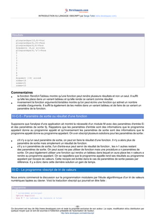 INTRODUCTION AU LANGAGE VBSCRIPT par Serge Tahé (tahe.developpez.com)




 Résultats
     plusgrandque(10,6)=Vrai
     plusgrandque(6,10)=Faux
     plusgrandque(6,6)=Faux
     Arguments (6,a) erronés
     plusgrandque(6,'a')=Faux
     0
     1
     2
     3
     4
     5
     6
     7
     8
     9
     Argument [-6] erroné
     somme=16
     somme=21
     somme=10


Commentaires
•     la fonction RendUnTableau montre qu'une fonction peut rendre plusieurs résultats et non un seul. Il suffit
      qu'elle les place dans un variant tableau et qu'elle rende ce variant comme résultat.
•     inversement la fonction argumentsVariables montre qu'on peut écrire une fonction qui admet un nombre
      variable d'arguments. Il suffit la également de les mettre dans un variant tableau et de faire de ce variant un
      paramètre de la fonction.

 IV-C-5 - Paramètre de sortie ou résultat d'une fonction

Supposons que l'analyse d'une application ait montré la nécessité d'un module M avec des paramètres d'entrée Ei
et des paramètres de sortie Sj. Rappelons que les paramètres d'entrée sont des informations que le programme
appelant donne au programme appelé et qu'inversement les paramètres de sortie sont des informations que le
programme appelé donne au programme appelant. On a en vbscript plusieurs solutions pour les paramètres de sortie :

•     s'il n'y a qu'un seul paramètre de sortie, on peut en faire le résultat d'une fonction. Il n'y a alors plus de
      paramètre de sortie mais simplement un résultat de fonction.
•     s'il y a n paramètres de sortie, l'un d'entre-eux peut servir de résultat de fonction , les n-1 autres restant
      des paramètres de sortie. On peut aussi ne pas utiliser de fonction mais une procédure a n paramètres de
      sortie. On peut également utiliser une fonction qui rendra un tableau dans lequel on aura place les n valeurs a
      rendre au programme appelant. On se rappellera que le programme appelle rend ses résultats au programme
      appelant par recopie de valeurs. Cette recopie est évitée dans le cas de paramètres de sortie passes par
      référence. Il y a donc dans cette dernière solution un gain de temps.

 IV-D - Le programme vbscript de tri de valeurs

Nous avions commencé la discussion sur la programmation modulaire par l'étude algorithmique d'un tri de valeurs
numériques tapées au clavier. Voici la traduction vbscript qui pourrait en être faite :

 Programme
     ' programme principal
     Option Explicit
     Dim T ' le tableau de valeurs à trier



                                                                     - 68 -
Ce document est issu de http://www.developpez.com et reste la propriété exclusive de son auteur. La copie, modification et/ou distribution par
quelque moyen que ce soit est soumise à l'obtention préalable de l'autorisation de l'auteur.
                                                     http://tahe.developpez.com/web/vbscript/
 