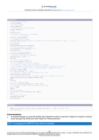 INTRODUCTION AU LANGAGE VBSCRIPT par Serge Tahé (tahe.developpez.com)




 Programme
     ' lecture des valeurs
     T=lire_tableau
     ' tri des valeurs
     trier_tableau T
     ' affichage des valeurs triées
     ecrire_tableau T
     ' fin
     wscript.quit 0
     ' ---------- fonctions & procédures
     ' -------- lire_tableau
     Function lire_tableau
     ' on demande les valeurs
     wscript.stdout.write "Tapez les valeurs à trier sous la forme val1 val2 ... valn : "
     ' on les lit
     Dim valeurs
     valeurs=wscript.stdin.readLine
     ' on les met dans un tableau
     lire_tableau=split(valeurs," ")
     End Function
     ' -------- ecrire_tableau
     Sub ecrire_tableau(byref T)
     ' affiche le contenu du tableau T
     wscript.echo join(T," ")
     End Sub
     ' -------- trier_tableau
     Sub trier_tableau (byref T)
     ' tri le tableau T en ordre croissant
     ' on cherche l'indice imax du tableau T[0..ifin]
     ' pour échanger T[imax] avec le dernier élément du tableau T[0..ifin]
     ' ensuite on recommence avec un tableau ayant 1 élément de moins
     Dim ifin, imax, temp
     For ifin=ubound(T) To 1 Step -1
     ' on cherche l'indice imax du tableau T[0..ifin]
     imax=chercher_max(T,ifin)
     ' on l'échange le max avec le dernier élément du tableau T[0..ifin]
     temp=T(ifin):T(ifin)=T(imax):T(imax)=temp
     Next
     End Sub
     ' -------- chercher_max
     Function chercher_max(byRef T, ByVal ifin)
     ' on cherche l'indice imax du tableau T[0..ifin]
     Dim i, imax
     imax=0
     For i=1 To ifin
     If cdbl(T(i))>cdbl(T(imax)) Then imax=i
     Next
     ' On rend le résultat
     chercher_max=imax
     End Function




 Résultats
     Tapez les valeurs à trier sous la forme val1 val2 ... valn : 10 9 8 7 6 1
     1 6 7 8 9 10


Commentaires :
•     le module échanger qui avait été identifie dans l'algorithme initial n'a pas fait ici l'objet d'un module en vbscript
      parce que juge trop simple pour faire l'objet d'un module particulier.

 IV-E - Le programme IMPOTS sous forme modulaire


                                                                     - 69 -
Ce document est issu de http://www.developpez.com et reste la propriété exclusive de son auteur. La copie, modification et/ou distribution par
quelque moyen que ce soit est soumise à l'obtention préalable de l'autorisation de l'auteur.
                                                     http://tahe.developpez.com/web/vbscript/
 