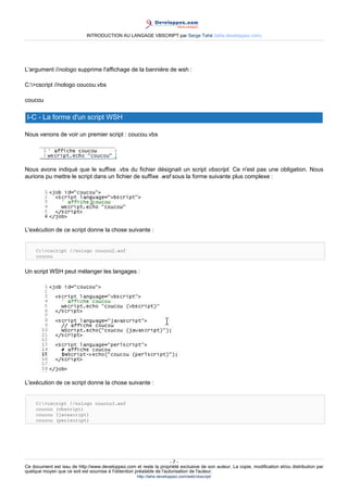 INTRODUCTION AU LANGAGE VBSCRIPT par Serge Tahé (tahe.developpez.com)




L'argument //nologo supprime l'affichage de la bannière de wsh :

C:>cscript //nologo coucou.vbs

coucou

 I-C - La forme d'un script WSH

Nous venons de voir un premier script : coucou.vbs




Nous avons indiqué que le suffixe .vbs du fichier désignait un script vbscript. Ce n'est pas une obligation. Nous
aurions pu mettre le script dans un fichier de suffixe .wsf sous la forme suivante plus complexe :




L'exécution de ce script donne la chose suivante :


     C:>cscript //nologo coucou2.wsf
     coucou


Un script WSH peut mélanger les langages :




L'exécution de ce script donne la chose suivante :


     C:>cscript //nologo coucou3.wsf
     coucou (vbscript)
     coucou (javascript)
     coucou (perlscript)




                                                                      -7-
Ce document est issu de http://www.developpez.com et reste la propriété exclusive de son auteur. La copie, modification et/ou distribution par
quelque moyen que ce soit est soumise à l'obtention préalable de l'autorisation de l'auteur.
                                                     http://tahe.developpez.com/web/vbscript/
 