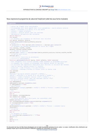 INTRODUCTION AU LANGAGE VBSCRIPT par Serge Tahé (tahe.developpez.com)




Nous reprenons le programme de calcul de l'impôt écrit cette fois sous forme modulaire

 Programme
     ' calcul de l'impôt d'un contribuable
     ' le programme doit être appelé avec trois paramètres : marié enfants salaire
     ' marié : caractère O si marié, N si non marié
     ' enfants : nombre d'enfants
     ' salaire : salaire annuel sans les centimes
     ' déclaration obligatoire des variables
     Option Explicit
     Dim erreur
     ' on récupère les arguments en vérifiant leur validité
     Dim marie, enfants, salaire
     erreur=getArguments(marie,enfants,salaire)
     ' erreur ?
     If erreur(0)<>0 Then wscript.echo erreur(1) : wscript.quit erreur(0)
     ' on récupère les données nécessaires au calcul de l'impôt
     Dim limites, coeffR, coeffN
     getData limites,coeffR,coeffN
     ' on affiche le résultat
     wscript.echo "impôt=" & calculerImpot(marie,enfants,salaire,limites,coeffR,coeffN)
     ' on quitte sans erreur
     wscript.quit 0
     ' ------------ fonctions et procédures
     ' ----------- getArguments
     Function getArguments(byref marie, ByRef enfants, ByRef salaire)
     ' doit récupérer trois valeurs passées comme argument au programme principal
     ' un argument est transmis au programme sans espaces devant et derrière
     ' on utilisera des expression régulières pour vérifier la validité des données
     ' rend un variant tableau erreur à 2 valeurs
     ' erreur(0) : code d'erreur, 0 si pas d'erreur
     ' erreur(1) : message d'erreur si erreur sinon la chaîne vide
     Dim syntaxe
     syntaxe= _
     "Syntaxe : pg marié enfants salaire" & vbCRLF & _
     "marié : caractère O si marié, N si non marié" & vbCRLF & _
     "enfants : nombre d'enfants (entier >=0)" & vbCRLF & _
     "salaire : salaire annuel sans les centimes (entier >=0)"
     ' on vérifie qu'il y a 3 arguments
     Dim nbArguments
     nbArguments=wscript.arguments.count
     If nbArguments<>3 Then
     ' msg d'erreur
     getArguments= array(1,syntaxe & vbCRLF & vbCRLF & "erreur : nombre d'arguments
     incorrect")
     ' fin
     Exit Function
     End If
     Dim modele, correspondances
     Set modele=new regexp
     ' le statut marital doit être parmi les caractères oOnN
     modele.pattern="^[oOnN]$"
     Set correspondances=modele.execute(wscript.arguments(0))
     If correspondances.count=0 Then
     ' msg d'erreur
     getArguments=array(2,syntaxe & vbCRLF & vbCRLF & "erreur : argument marie
     incorrect")
     ' on quitte
     Exit Function
     End If
     ' on récupère la valeur
     If lcase(wscript.arguments(0)) = "o"Then
     marie=true
     Else
     marie=false
     End If


                                                                     - 70 -
Ce document est issu de http://www.developpez.com et reste la propriété exclusive de son auteur. La copie, modification et/ou distribution par
quelque moyen que ce soit est soumise à l'obtention préalable de l'autorisation de l'auteur.
                                                     http://tahe.developpez.com/web/vbscript/
 