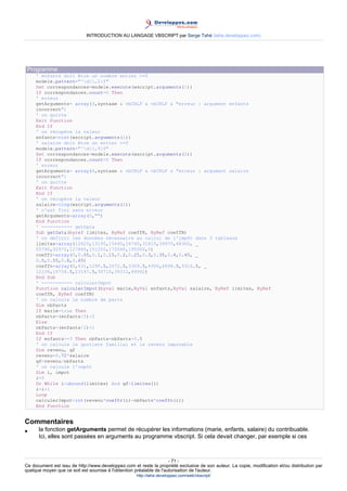 INTRODUCTION AU LANGAGE VBSCRIPT par Serge Tahé (tahe.developpez.com)




 Programme
     ' enfants doit être un nombre entier >=0
     modele.pattern="^d{1,2}$"
     Set correspondances=modele.execute(wscript.arguments(1))
     If correspondances.count=0 Then
     ' erreur
     getArguments= array(3,syntaxe & vbCRLF & vbCRLF & "erreur : argument enfants
     incorrect")
     ' on quitte
     Exit Function
     End If
     ' on récupère la valeur
     enfants=cint(wscript.arguments(1))
     ' salaire doit être un entier >=0
     modele.pattern="^d{1,9}$"
     Set correspondances=modele.execute(wscript.arguments(2))
     If correspondances.count=0 Then
     ' erreur
     getArguments= array(4,syntaxe & vbCRLF & vbCRLF & "erreur : argument salaire
     incorrect")
     ' on quitte
     Exit Function
     End If
     ' on récupère la valeur
     salaire=clng(wscript.arguments(2))
     ' c'est fini sans erreur
     getArguments=array(0,"")
     End Function
     ' ----------- getData
     Sub getData(byref limites, ByRef coeffR, ByRef coeffN)
     ' on définit les données nécessaire au calcul de l'impôt dans 3 tableaux
     limites=array(12620,13190,15640,24740,31810,39970,48360, _
     55790,92970,127860,151250,172040,195000,0)
     coeffr=array(0,0.05,0.1,0.15,0.2,0.25,0.3,0.35,0.4,0.45, _
     0.5,0.55,0.6,0.65)
     coeffn=array(0,631,1290.5,2072.5,3309.5,4900,6898.5,9316.5, _
     12106,16754.5,23147.5,30710,39312,49062)
     End Sub
     ' ----------- calculerImpot
     Function calculerImpot(byval marie,ByVal enfants,ByVal salaire, ByRef limites, ByRef
     coeffR, ByRef coeffN)
     ' on calcule le nombre de parts
     Dim nbParts
     If marie=true Then
     nbParts=(enfants/2)+2
     Else
     nbParts=(enfants/2)+1
     End If
     If enfants>=3 Then nbParts=nbParts+0.5
     ' on calcule le quotient familial et le revenu imposable
     Dim revenu, qf
     revenu=0.72*salaire
     qf=revenu/nbParts
     ' on calcule l'impôt
     Dim i, impot
     i=0
     Do While i<ubound(limites) And qf>limites(i)
     i=i+1
     Loop
     calculerImpot=int(revenu*coeffr(i)-nbParts*coeffn(i))
     End Function


Commentaires
•     la fonction getArguments permet de récupérer les informations (marie, enfants, salaire) du contribuable.
      Ici, elles sont passées en arguments au programme vbscript. Si cela devait changer, par exemple si ces



                                                                     - 71 -
Ce document est issu de http://www.developpez.com et reste la propriété exclusive de son auteur. La copie, modification et/ou distribution par
quelque moyen que ce soit est soumise à l'obtention préalable de l'autorisation de l'auteur.
                                                     http://tahe.developpez.com/web/vbscript/
 