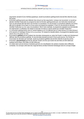 INTRODUCTION AU LANGAGE VBSCRIPT par Serge Tahé (tahe.developpez.com)




      arguments venaient d'une interface graphique, seule la procédure getArguments devrait être réécrite et pas
      les autres.
•     la fonction getArguments peut détecter des erreurs sur les arguments. Lorsque ceci se produit, on aurait pu
      décider d'arrêter l'exécution du programme dans la fonction getArguments par une instruction wscript.quit.
      Ceci ne doit jamais être fait dans une fonction ou procédure. Si une fonction ou procédure détecte une erreur,
      elle doit le signaler d'une façon ou d'une autre au programme appelant. C'est a lui de prendre la décision
      d'arrêter l'exécution ou non, pas a la procédure. Dans notre exemple, le programme appelant pourrait décider
      de redemander a l'utilisateur de retaper la donnée erronée au clavier plutôt que d'arrêter l'exécution.
•     ici, la fonction getArguments rend un variant tableau ou le 1er élément est un code d'erreur (0 si pas d'erreur)
      et le second un message d'erreur si il y a eu erreur. En testant le résultat obtenu, le programme appelant peut
      savoir s'il y a eu erreur ou non.
•     la procédure getData permet d'obtenir les données nécessaires au calcul de l'impôt. Ici elles sont directement
      définies dans la procédure getData. Si ces données devaient provenir d'une autre source, d'un fichier ou
      d'une base de données par exemple, seule la procédure getData devrait être réécrite et pas les autres.
•     la fonction calculerImpot permet de calculer l'impôt une fois que toutes les données ont été obtenues
      quelque soit la façon dont elles ont été obtenues.
•     on notera donc qu'une écriture modulaire permet une (ré)utilisation de certains modules dans différents
      contextes. Ce concept a été dans les vingt dernières années fortement développé dans le concept d'objet.




                                                                     - 72 -
Ce document est issu de http://www.developpez.com et reste la propriété exclusive de son auteur. La copie, modification et/ou distribution par
quelque moyen que ce soit est soumise à l'obtention préalable de l'autorisation de l'auteur.
                                                     http://tahe.developpez.com/web/vbscript/
 