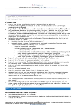 INTRODUCTION AU LANGAGE VBSCRIPT par Serge Tahé (tahe.developpez.com)




 Résultats
     TESTFILE TXT 25 07/01/02 7:07 testfile.txt
     C:>more testfile.txt
     Ceci est un autre test.


Commentaires
•     la ligne 7 crée un objet fichier de type "Scripting.FileSystemObject" par la fonction
      CreateObject("Scripting.FileSystemObject"). Un tel objet permet l'accès a tout fichier du système pas
      simplement a des fichiers texte.
•     la ligne 9 crée un objet "TextStream". La création de cet objet est associée a la création du fichier testfile.txt.
      Ce fichier n'est pas désigne par un nom absolu du genre c:dir1dir2....testfile.txt mais par un nom relatif
      testfile.txt. Il sera alors crée dans le répertoire d'ou sera lancée la commande d'exécution du fichier.
•     le système de fichiers du système windows n'a pas connaissance de concepts tels que fichier texte ou fichier
      non texte. Il ne connaît que des fichiers. C'est donc au programme qui exploite ce fichier de savoir s'il va le
      traiter comme un fichier texte ou non.
•     La ligne 9 crée un objet d'où la commande set utilisée pour l'affectation. La création d'un objet fichier texte
      passe par la création de 2 objets :
      •      la création d'un objet Scripting.FileSystemObject (ligne 7)
      •      puis par la création d'un objet "TextStream" (fichier texte) par la méthode OpenTextFile de l'objet
             Scripting.FileSystemObject qui admet plusieurs paramètres :
             •     le nom du fichier a gérer (obligatoire)
             •    le mode d'utilisation du fichier. C'est un entier avec 3 valeurs possibles :
                  •     1 : utilisation du fichier en lecture
                  •     2 : utilisation du fichier en écriture. S'il n'existe pas déjà et si le 3ième paramètre est présent
                        et a la valeur true, il est créé sinon il n'est pas. S'il existe déjà, il est écrasé.
                  •     8 : utilisation du fichier en ajout, c.a.d. écriture en fin de fichier. Si le fichier n'existe pas déjà
                        et si le 3ième paramètre est présent et a la valeur true, il est créé sinon il n'est pas.
•     la ligne 11 écrit une ligne de texte avec la méthode WriteLine de l'objet TextStream crée.
•     la ligne 13 "ferme" le fichier. On ne peut alors plus écrire ou lire dedans.
•     la ligne 16 crée un nouvel objet "TextStream" pour exploiter le même fichier que précédemment mais cette
      fois-ci en mode "ajout". Les lignes qui seront écrites le seront derrière les lignes existantes.
•     la ligne 18 écrit deux nouvelles lignes sachant que la constante vbCRLF est la marque de fin de ligne des
      fichiers texte.
•     la ligne 20 ferme de nouveau le fichier
•     la ligne 23 le rouvre en mode "lecture" : on va lire le contenu du fichier.
•     La ligne 27 lit une ligne de texte avec la méthode ReadLine de l'objet TextStream. Lorsque le fichier vient
      d'être "ouvert", on est positionne sur la 1ere ligne de texte de celui-ci.Lorsque celle-ci a été lue par la
      méthode ReadLine, on est positionné sur la seconde ligne.

      Ainsi la méthode Readline non seulement lit la ligne courante mais "avance" ensuite automatiquement a la
      ligne suivante.
•     Pour lire toutes les lignes de texte, la méthode ReadLine doit être appliquée de façon répétée dans une
      boucle. Celle-ci (ligne 26) se termine lorsque l'attribut AtEndOfStream de l'objet TextStream a la valeur true.
      Cela signifie alors qu'il n'y a plus de lignes a lire dans le fichier.

 V-B - Les cas d'erreur

On rencontre deux cas d'erreur fréquents :
•     ouverture en lecture d'un fichier qui n'existe pas
•     ouverture en écriture ou ajout d'un fichier qui n'existe pas avec le troisième paramètre a false dans l'appel a la
      méthode OpenTextFile.

                                                                     - 74 -
Ce document est issu de http://www.developpez.com et reste la propriété exclusive de son auteur. La copie, modification et/ou distribution par
quelque moyen que ce soit est soumise à l'obtention préalable de l'autorisation de l'auteur.
                                                     http://tahe.developpez.com/web/vbscript/
 