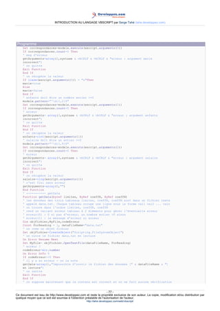 INTRODUCTION AU LANGAGE VBSCRIPT par Serge Tahé (tahe.developpez.com)




 Programme
     Set correspondances=modele.execute(wscript.arguments(0))
     If correspondances.count=0 Then
     ' msg d'erreur
     getArguments=array(2,syntaxe & vbCRLF & vbCRLF & "erreur : argument marie
     incorrect")
     ' on quitte
     Exit Function
     End If
     ' on récupère la valeur
     If lcase(wscript.arguments(0)) = "o"Then
     marie=true
     Else
     marie=false
     End If
     ' enfants doit être un nombre entier >=0
     modele.pattern="^d{1,2}$"
     Set correspondances=modele.execute(wscript.arguments(1))
     If correspondances.count=0 Then
     ' erreur
     getArguments= array(3,syntaxe & vbCRLF & vbCRLF & "erreur : argument enfants
     incorrect")
     ' on quitte
     Exit Function
     End If
     ' on récupère la valeur
     enfants=cint(wscript.arguments(1))
     ' salaire doit être un entier >=0
     modele.pattern="^d{1,9}$"
     Set correspondances=modele.execute(wscript.arguments(2))
     If correspondances.count=0 Then
     ' erreur
     getArguments= array(4,syntaxe & vbCRLF & vbCRLF & "erreur : argument salaire
     incorrect")
     ' on quitte
     Exit Function
     End If
     ' on récupère la valeur
     salaire=clng(wscript.arguments(2))
     ' c'est fini sans erreur
     getArguments=array(0,"")
     End Function
     ' ----------- getData
     Function getData(byref limites, ByRef coeffR, ByRef coeffN)
     ' les données des trois tableaux limites, coeffR, coeffN sont dans un fichier texte
     ' appelé data.txt. Chaque tableau occupe une ligne sous la forme val1 val2 ... valn
     ' on trouve dans l'ordre limites, coeffR, coeffN
     ' rend un variant erreur tableau à 2 éléments pour gérer l'éventuelle erreur
     ' erreur(0) : 0 si pas d'erreur, un nombre entier >0 sinon
     ' erreur(1) : le message d'erreur si erreur
     Dim objFichier,MyFile,codeErreur
     Const ForReading = 1, dataFileName="data.txt"
     ' on crée un objet fichier
     Set objFichier=CreateObject("Scripting.FileSystemObject")
     ' on ouvre le fichier data.txt en lecture
     On Error Resume Next
     Set MyFile= objFichier.OpenTextFile(dataFileName, ForReading)
     ' erreur ?
     codeErreur=err.number
     On Error GoTo 0
     If codeErreur<>0 Then
     ' il y a eu erreur - on la note
     getData=array(1,"Impossible d'ouvrir le fichier des données [" & dataFileName & "]
     en lecture")
     ' on rentre
     Exit Function
     End If
     ' on suppose maintenant que le contenu est correct et on ne fait aucune vérification


                                                                     - 77 -
Ce document est issu de http://www.developpez.com et reste la propriété exclusive de son auteur. La copie, modification et/ou distribution par
quelque moyen que ce soit est soumise à l'obtention préalable de l'autorisation de l'auteur.
                                                     http://tahe.developpez.com/web/vbscript/
 