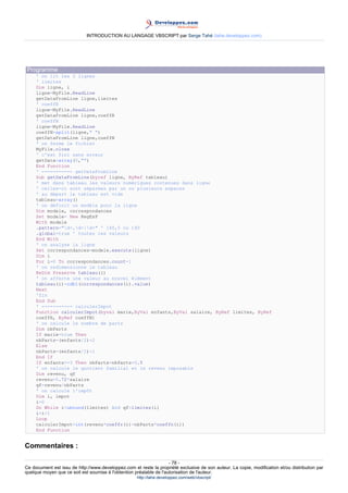 INTRODUCTION AU LANGAGE VBSCRIPT par Serge Tahé (tahe.developpez.com)




 Programme
     ' on lit les 3 lignes
     ' limites
     Dim ligne, i
     ligne=MyFile.ReadLine
     getDataFromLine ligne,limites
     ' coeffR
     ligne=MyFile.ReadLine
     getDataFromLine ligne,coeffR
     ' coeffN
     ligne=MyFile.ReadLine
     coeffN=split(ligne," ")
     getDataFromLine ligne,coeffN
     ' on ferme le fichier
     MyFile.close
     ' c'est fini sans erreur
     getData=array(0,"")
     End Function
     ' ----------- getDataFromLine
     Sub getDataFromLine(byref ligne, ByRef tableau)
     ' met dans tableau les valeurs numériques contenues dans ligne
     ' celles-ci sont séparées par un ou plusieurs espaces
     ' au départ le tableau est vide
     tableau=array()
     ' on définit un modèle pour la ligne
     Dim modele, correspondances
     Set modele= New RegExP
     With modele
     .pattern="d+,d+|d+" ' 140,5 ou 140
     .global=true ' toutes les valeurs
     End With
     ' on analyse la ligne
     Set correspondances=modele.execute(ligne)
     Dim i
     For i=0 To correspondances.count-1
     ' on redimensionne le tableau
     ReDim Preserve tableau(i)
     ' on affecte une valeur au nouvel élément
     tableau(i)=cdbl(correspondances(i).value)
     Next
     'fin
     End Sub
     ' ----------- calculerImpot
     Function calculerImpot(byval marie,ByVal enfants,ByVal salaire, ByRef limites, ByRef
     coeffR, ByRef coeffN)
     ' on calcule le nombre de parts
     Dim nbParts
     If marie=true Then
     nbParts=(enfants/2)+2
     Else
     nbParts=(enfants/2)+1
     End If
     If enfants>=3 Then nbParts=nbParts+0.5
     ' on calcule le quotient familial et le revenu imposable
     Dim revenu, qf
     revenu=0.72*salaire
     qf=revenu/nbParts
     ' on calcule l'impôt
     Dim i, impot
     i=0
     Do While i<ubound(limites) And qf>limites(i)
     i=i+1
     Loop
     calculerImpot=int(revenu*coeffr(i)-nbParts*coeffn(i))
     End Function


Commentaires :

                                                                     - 78 -
Ce document est issu de http://www.developpez.com et reste la propriété exclusive de son auteur. La copie, modification et/ou distribution par
quelque moyen que ce soit est soumise à l'obtention préalable de l'autorisation de l'auteur.
                                                     http://tahe.developpez.com/web/vbscript/
 