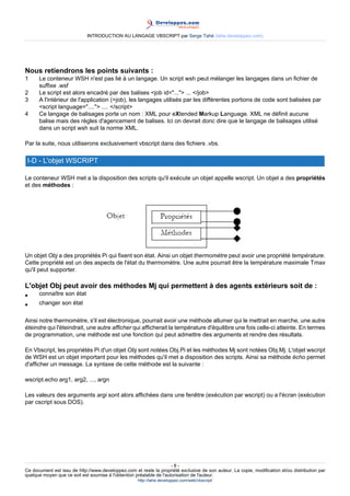INTRODUCTION AU LANGAGE VBSCRIPT par Serge Tahé (tahe.developpez.com)




Nous retiendrons les points suivants :
1     Le conteneur WSH n'est pas lié à un langage. Un script wsh peut mélanger les langages dans un fichier de
      suffixe .wsf
2     Le script est alors encadré par des balises <job id="..."> ... </job>
3     A l'intérieur de l'application (=job), les langages utilisés par les différentes portions de code sont balisées par
      <script language="...."> .... </script>
4     Ce langage de balisages porte un nom : XML pour eXtended Markup Language. XML ne définit aucune
      balise mais des règles d'agencement de balises. Ici on devrait donc dire que le langage de balisages utilisé
      dans un script wsh suit la norme XML.

Par la suite, nous utiliserons exclusivement vbscript dans des fichiers .vbs.

 I-D - L'objet WSCRIPT

Le conteneur WSH met a la disposition des scripts qu'il exécute un objet appelle wscript. Un objet a des propriétés
et des méthodes :




Un objet Obj a des propriétés Pi qui fixent son état. Ainsi un objet thermomètre peut avoir une propriété température.
Cette propriété est un des aspects de l'état du thermomètre. Une autre pourrait être la température maximale Tmax
qu'il peut supporter.

L'objet Obj peut avoir des méthodes Mj qui permettent à des agents extérieurs soit de :
•     connaître son état
•     changer son état

Ainsi notre thermomètre, s'il est électronique, pourrait avoir une méthode allumer qui le mettrait en marche, une autre
éteindre qui l'éteindrait, une autre afficher qui afficherait la température d'équilibre une fois celle-ci atteinte. En termes
de programmation, une méthode est une fonction qui peut admettre des arguments et rendre des résultats.

En Vbscript, les propriétés Pi d'un objet Obj sont notées Obj.Pi et les méthodes Mj sont notées Obj.Mj. L'objet wscript
de WSH est un objet important pour les méthodes qu'il met a disposition des scripts. Ainsi sa méthode écho permet
d'afficher un message. La syntaxe de cette méthode est la suivante :

wscript.echo arg1, arg2, ..., argn

Les valeurs des arguments argi sont alors affichées dans une fenêtre (exécution par wscript) ou a l'écran (exécution
par cscript sous DOS).




                                                                      -8-
Ce document est issu de http://www.developpez.com et reste la propriété exclusive de son auteur. La copie, modification et/ou distribution par
quelque moyen que ce soit est soumise à l'obtention préalable de l'autorisation de l'auteur.
                                                     http://tahe.developpez.com/web/vbscript/
 