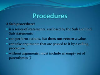 Procedures
A Sub procedure:
 is a series of statements, enclosed by the Sub and End
  Sub statements
 can perform actions, but does not return a value
 can take arguments that are passed to it by a calling
  procedure
 without arguments, must include an empty set of
  parentheses ()
 