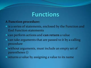 Functions
A Function procedure:
 is a series of statements, enclosed by the Function and
  End Function statements
 can perform actions and can return a value
 can take arguments that are passed to it by a calling
  procedure
 without arguments, must include an empty set of
  parentheses ()
 returns a value by assigning a value to its name
 