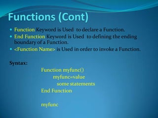 Functions (Cont)
 Function Keyword is Used to declare a Function.
 End Function Keyword is Used to defining the ending
  boundary of a Function.
 <Function Name> is Used in order to invoke a Function.

Syntax:
             Function myfunc()
                  myfunc=value
                   some statements
             End Function

             myfunc
 