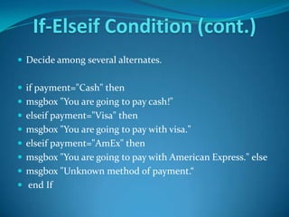 If-Elseif Condition (cont.)
 Decide among several alternates.


 if payment="Cash" then
 msgbox "You are going to pay cash!"
 elseif payment="Visa" then
 msgbox "You are going to pay with visa."
 elseif payment="AmEx" then
 msgbox "You are going to pay with American Express." else
 msgbox "Unknown method of payment.“
 end If
 