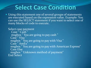 Select Case Condition
 Using this statement one of several groups of statements
  are executed based on the expression value. Example: You
  can use the SELECT statement if you want to select one of
  many blocks of code to execute.
  Select case payment
    Case " Cash "
    msgbox " You are going to pay cash "
   Case " Visa "
   msgbox " You are going to pay with Visa "
   Case " AmEx"
   msgbox " You are going to pay with American Express"
   Case Else
   msgbox " Unknown method of payment"
  End Select
 