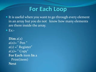 For Each Loop
 It is useful when you want to go through every element
  in an array but you do not know how many elements
  are there inside the array.
 Ex:-

 Dim a(2)
 a(0)= " Pen "
 a(1) =" Register"
 a(2)= " Copy"
 For Each item In a
   Print(item)
 Next
 