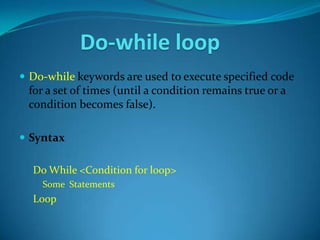 Do-while loop
 Do-while keywords are used to execute specified code
 for a set of times (until a condition remains true or a
 condition becomes false).

 Syntax

  Do While <Condition for loop>
    Some Statements
  Loop
 