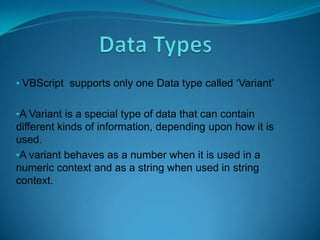 • VBScript supports only one Data type called ‘Variant’


•A Variant is a special type of data that can contain
different kinds of information, depending upon how it is
used.
•A variant behaves as a number when it is used in a
numeric context and as a string when used in string
context.
 