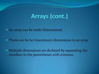 Arrays (cont.)
 An array can be multi dimensional.


 There can be 60 (maximum) dimensions in an array.


 Multiple dimensions are declared by separating the
 numbers in the parentheses with commas.
 
