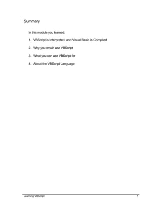 Learning VBScript 5
Summary
In this module you learned:
1. VBScript is Interpreted, and Visual Basic is Compiled
2. Why you would use VBScript
3. What you can use VBScript for
4. About the VBScript Language
 