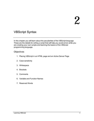 Learning VBScript 6
2
VBScript Syntax
In this chapter you will learn about the peculiarities of the VBScript language.
These are the details for writing a script that will help you avoid errors while you
are creating your own scripts and learning the basics of the VBScript
programming language.
Objectives
1. Placing VBScript in an HTML page and an Active Server Page
2. Case-sensitivity
3. Whitespace
4. Brackets
5. Comments
6. Variable and Function Names
7. Reserved Words
 