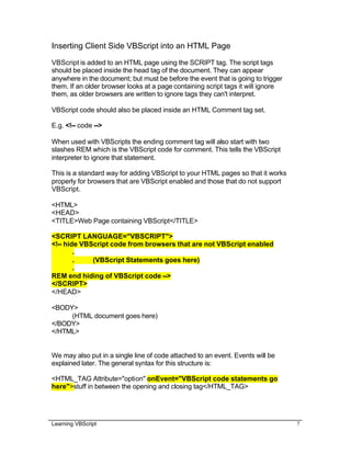 Learning VBScript 7
Inserting Client Side VBScript into an HTML Page
VBScript is added to an HTML page using the SCRIPT tag. The script tags
should be placed inside the head tag of the document. They can appear
anywhere in the document; but must be before the event that is going to trigger
them. If an older browser looks at a page containing script tags it will ignore
them, as older browsers are written to ignore tags they can't interpret.
VBScript code should also be placed inside an HTML Comment tag set.
E.g. <!-- code -->
When used with VBScripts the ending comment tag will also start with two
slashes REM which is the VBScript code for comment. This tells the VBScript
interpreter to ignore that statement.
This is a standard way for adding VBScript to your HTML pages so that it works
properly for browsers that are VBScript enabled and those that do not support
VBScript.
<HTML>
<HEAD>
<TITLE>Web Page containing VBScript</TITLE>
<SCRIPT LANGUAGE="VBSCRIPT">
<!-- hide VBScript code from browsers that are not VBScript enabled
.
. (VBScript Statements goes here)
.
REM end hiding of VBScript code -->
</SCRIPT>
</HEAD>
<BODY>
(HTML document goes here)
</BODY>
</HTML>
We may also put in a single line of code attached to an event. Events will be
explained later. The general syntax for this structure is:
<HTML_TAG Attribute="option" onEvent="VBScript code statements go
here">stuff in between the opening and closing tag</HTML_TAG>
 