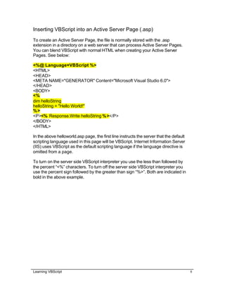 Learning VBScript 8
Inserting VBScript into an Active Server Page (.asp)
To create an Active Server Page, the file is normally stored with the .asp
extension in a directory on a web server that can process Active Server Pages.
You can blend VBScript with normal HTML when creating your Active Server
Pages. See below:
<%@ Language=VBScript %>
<HTML>
<HEAD>
<META NAME="GENERATOR" Content="Microsoft Visual Studio 6.0">
</HEAD>
<BODY>
<%
dim helloString
helloString = "Hello World!"
%>
<P><% Response.Write helloString %></P>
</BODY>
</HTML>
In the above helloworld.asp page, the first line instructs the server that the default
scripting language used in this page will be VBScript. Internet Information Server
(IIS) uses VBScript as the default scripting language if the language directive is
omitted from a page.
To turn on the server side VBScript interpreter you use the less than followed by
the percent “<%” characters. To turn off the server side VBScript interpreter you
use the percent sign followed by the greater than sign “%>”. Both are indicated in
bold in the above example.
 