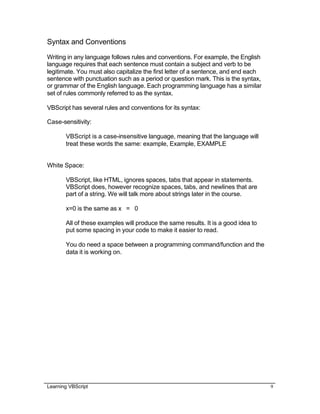 Learning VBScript 9
Syntax and Conventions
Writing in any language follows rules and conventions. For example, the English
language requires that each sentence must contain a subject and verb to be
legitimate. You must also capitalize the first letter of a sentence, and end each
sentence with punctuation such as a period or question mark. This is the syntax,
or grammar of the English language. Each programming language has a similar
set of rules commonly referred to as the syntax.
VBScript has several rules and conventions for its syntax:
Case-sensitivity:
VBScript is a case-insensitive language, meaning that the language will
treat these words the same: example, Example, EXAMPLE
White Space:
VBScript, like HTML, ignores spaces, tabs that appear in statements.
VBScript does, however recognize spaces, tabs, and newlines that are
part of a string. We will talk more about strings later in the course.
x=0 is the same as x = 0
All of these examples will produce the same results. It is a good idea to
put some spacing in your code to make it easier to read.
You do need a space between a programming command/function and the
data it is working on.
 