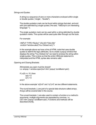Learning VBScript 10
Strings and Quotes:
A string is a sequence of zero or more characters enclosed within single
or double quotes ( 'single',. "double").
The double quotation mark can be found within strings that start, and end
with (are delimited by) single quotes ('He said, "VBScript is an interesting
language." ').
The single quotation mark can be used within a string delimited by double
quotation marks. This syntax will be used quite often through out the book.
For example:
<INPUT TYPE="Button" VALUE="Click Me"
onclick="window.alert('You Clicked me');">
In the example above we have a line of HTML code that uses double
quotes to delimit the tag's attributes. So to create a popup window that
displays the string "You Clicked me" we need to enclose the string within
single quotes. This is done so that the entire VBScript statement is
interpreted and the HTML syntax also remains valid.
Opening and Closing Brackets:
All brackets you open must be closed!
i.e. winpop = window.open('ex1.htm','popup','scrollbars=yes');
if ( x(0) == 10 ) then
x(0) = 0
x(1) = 0
end if
In the above example “x(0)=0” and “x(1)=0” are two different statements.
The round brackets ( ) are part of a special data structure called arrays.
Arrays will be covered later in the course.
The curved brackets ( ) are also used to contain a function or a method’s
arguments, multiple arguments are separated by commas. i.e.
('ex1.htm','popup','scrollbars=yes'). Functions and methods will be
described shortly.
 
