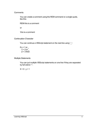 Learning VBScript 11
Comments:
You can create a comment using the REM command or a single quote,
like this:
REM this is a comment
or
‘this is a comment
Continuation Character
You can continue a VBScript statement on the next line using “_”.
If x = 1 or _
Y = 2 or _
Z = 3 then
Multiple Statements
You can put multiple VBScript statements on one line if they are separated
by full colons “:”.
X = 0 : y = 1
 