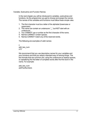 Learning VBScript 12
Variable, Subroutine and Function Names
In the next chapter you will be introduced to variables, subroutines and
functions. As the programmer you get to choose and assign the names.
The names of the variables and functions must follow these simple rules.
1. The first character must be a letter of the alphabet (lowercase or
uppercase).
2. The name can contain an underscore “_”, but NOT start with an
underscore.
3. You CANNOT use a number as the first character of the name.
4. Names CANNOT contain spaces.
5. Names CANNOT match any of the reserved words.
The following are examples of valid names:
x
add_two_num
x13
We recommend that you use descriptive names for your variables and
your functions and that you adopt a standard way of naming things. The
two formats that are common are; using the underscore to replace spaces,
or capitalizing the first letter of complete words after the first word in the
name. For example:
add_two_num
addTwoNumbers
 