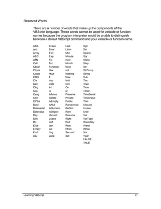 Learning VBScript 13
Reserved Words
There are a number of words that make up the components of the
VBScript language. These words cannot be used for variable or function
names because the program interpreter would be unable to distinguish
between a default VBScript command and your variable or function name.
ABS Erase Lset Sgn
and Error Ltrim Sin
Array Exit Mid Space
ASC Exp Minute Sqr
ATN Fix mod Static
Call For Month Step
Cbool Function Next Str
Cbyte Hex not StrComp
Cdate Hour Nothing String
CDbl If Now Sub
Chr imp Null Tan
Cint instr Oct Then
Clng Int On Time
Cos is or Timer
Csng IsArray Preserve TimeSerial
Cstr IsDate Private TimeValue
CVErr IsEmpty Public Trim
Date IsNull Randomize Ubound
Dateserial IsNumeric ReDim Ucase
Datevalue IsObject Rem Until
Day Lbound Resume Val
Dim Lcase Right VarType
Do Left Rnd WeekDay
Else Len Rset Wend
Empty Let Rtrim While
End Log Second Xor
eqv Loop Set Year
FALSE
TRUE
 