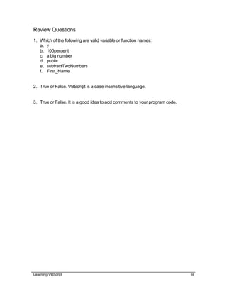 Learning VBScript 14
Review Questions
1. Which of the following are valid variable or function names:
a. y
b. 100percent
c. a big number
d. public
e. subtractTwoNumbers
f. First_Name
2. True or False. VBScript is a case insensitive language.
3. True or False. It is a good idea to add comments to your program code.
 