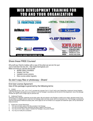 Share these FREE Courses!
Why stuff your friend’s mailbox with a copy of this when we can do it for you!
Just e-mail them the link info – http://www.trainingtools.com
Make sure that you visit the site as well:
• MORE FREE COURSES
• Weekly Tool Tips
• Updated course versions
• New courses added regularly
So don’t copy files or photocopy - Share!
End User License Agreement
Use of this package is governed by the following terms:
A. License
TrainingTools.com Inc, ("we", "us" or "our"), provides the Licensee ("you" or "your") with a set of digital files in electronic format (together
called "the Package") and grants to you a license to use the Package in accordance with the terms of this Agreement. Use of the package
includes the right to print a single copy for personal use.
B. Intellectual Property
Ownership of the copyright, trademark and all other rights, title and interest in the Package, as well as any copies, derivative works (if any
are permitted) or merged portions made from the Package shall at all times remain with us or licensors to us. This Package is protected by
local and international intellectual property laws, which apply but are not limited to our copyright and trademark rights, and by international
treaty provisions.
C. Single-User License Restrictions
1. You may not make copies of the files provided in the Package
2. You may not translate and/or reproduce the files in digital or print format
3. You may not rent, lease, assign or transfer the Package or any portion thereof
4. You may not modify the courseware
 